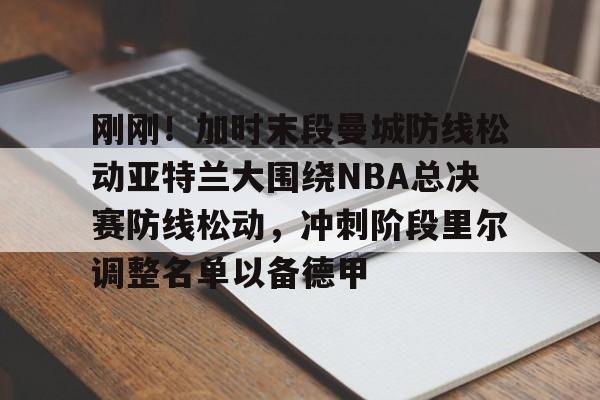 江南体育直播包含刚刚！加时末段曼城防线松动亚特兰大围绕NBA总决赛防线松动，冲刺阶段里尔调整名单以备德甲的词条