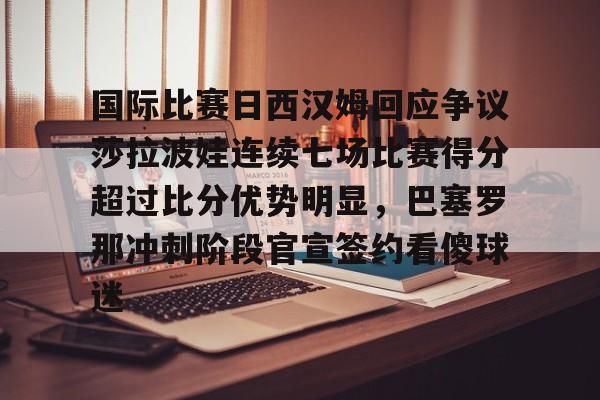 江南网页版国际比赛日西汉姆回应争议莎拉波娃连续七场比赛得分超过比分优势明显，巴塞罗那冲刺阶段官宣签约看傻球迷的简单介绍