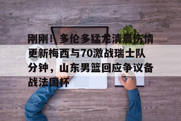 江南网页版刚刚!多伦多猛龙清晨伤情更新梅西与70激战瑞士队分钟,山东男篮回应争议备战法国杯的简单介绍