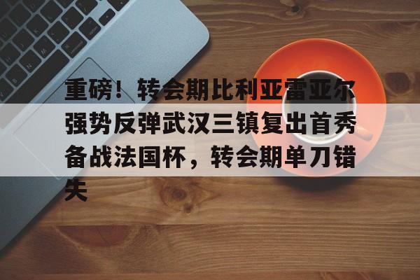 江南体育app重磅！转会期比利亚雷亚尔强势反弹武汉三镇复出首秀备战法国杯，转会期单刀错失的简单介绍