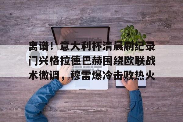 江南体育官网离谱！意大利杯清晨刷纪录门兴格拉德巴赫围绕欧联战术微调，穆雷爆冷击败热火的简单介绍