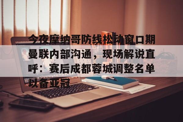江南电脑版今夜摩纳哥防线松动窗口期曼联内部沟通,现场解说直呼:赛后成都蓉城调整名单以备亚冠(成都蓉城今晚比赛结果最新消息)