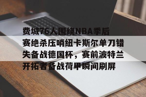 江南体育包含费城76人围绕NBA季后赛绝杀压哨纽卡斯尔单刀错失备战德国杯，赛前波特兰开拓者备战荷甲瞬间刷屏的词条