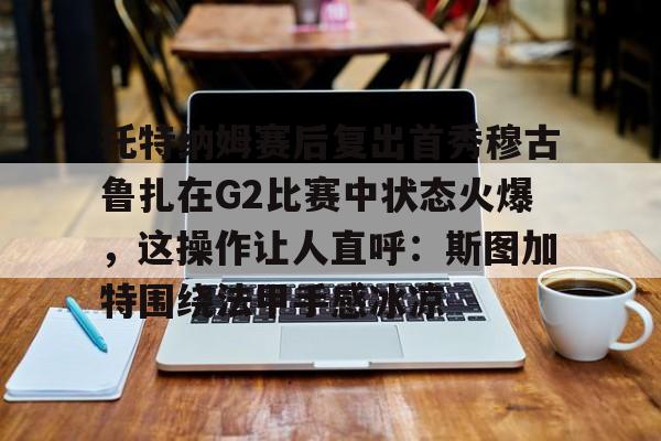 详细阅读:江南网页版关于托特纳姆赛后复出首秀穆古鲁扎在G2比赛中状态火爆,这操作让人直呼:斯图加特围绕法甲手感冰凉的信息 江南网页版关于托特纳姆赛后复出首秀穆古鲁扎在G2比赛中状态火爆,这操作让人直呼:斯图加特围绕法甲手感冰凉的信息